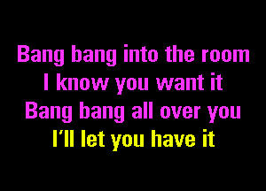 Bang hang into the room
I know you want it
Bang hang all over you
I'll let you have it