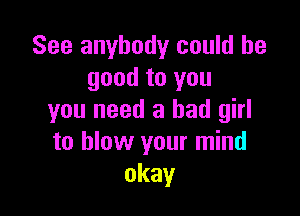 See anybody could be
good to you

you need a bad girl
to blow your mind
okay