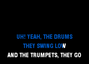 UH! YEAH, THE DRUMS
THEY SWING LOW
AND THE TRUMPETS, THEY GO