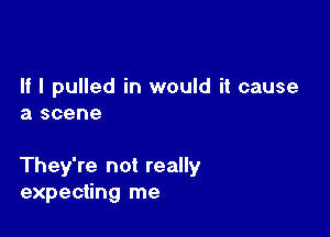 If I pulled in would it cause
a scene

They're not really
expecting me