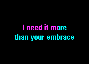 I need it more

than your embrace