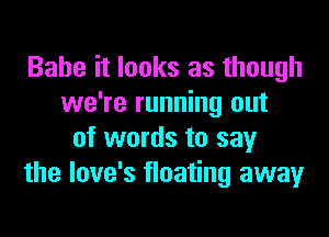 Babe it looks as though
we're running out

of words to say
the love's floating away