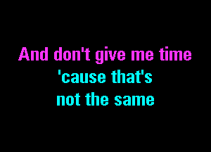 And don't give me time

'cause that's
not the same