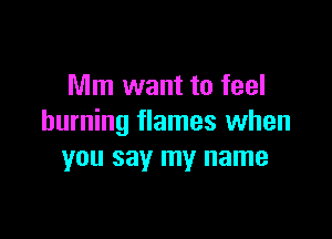 Mm want to feel

burning flames when
you say my name