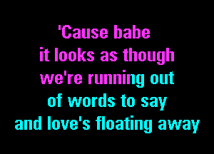 'Cause babe
it looks as though

we're running out
of words to say
and love's floating away