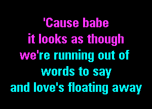 'Cause babe
it looks as though

we're running out of
words to say
and love's floating away