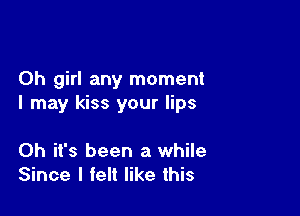 Oh girl any moment
I may kiss your lips

Oh it's been a while
Since I felt like this