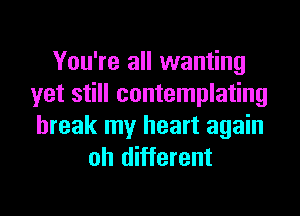 You're all wanting
yet still contemplating

break my heart again
oh different