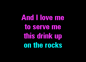 And I love me
to serve me

this drink up
on the rocks