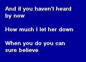 And if you haven't heard
by now

How much I let her down

When you do you can
sure believe