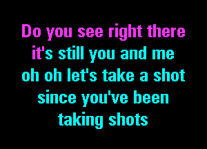 Do you see right there
it's still you and me
oh oh let's take a shot
since you've been
taking shots