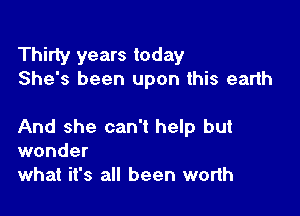Thirty years today
She's been upon this earth

And she can't help but
wonder
what it's all been worth