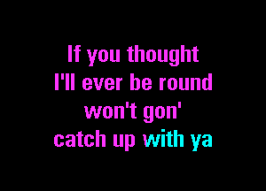 If you thought
I'll ever be round

won't gon'
catch up with ya