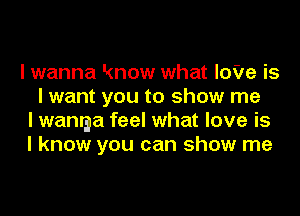 I wanna know what IoVe is
I want you to show me
I wamga feel what love is
I know you can show me