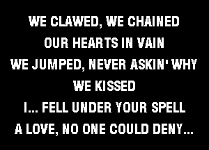 WE CLAWED, WE CHAIHED
OUR HEARTS IH VAIH
WE JUMPED, NEVER ASKIH' WHY
WE KISSED
l... FELL UNDER YOUR SPELL
A LOVE, NO ONE COULD DENY...