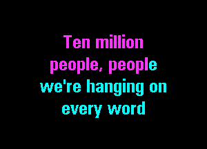 Ten million
people, people

we're hanging on
every word