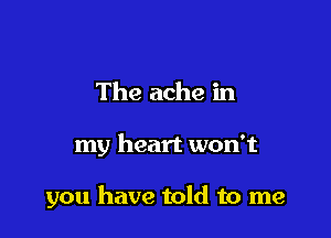 The ache in

my heart won't

you have told to me