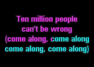 Ten million people
can't be wrong
(come along, come along
come along, come along)