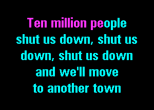 Ten million people
shut us down, shut us
down, shut us down
and we'll move
to another town
