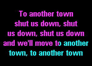 To another town
shut us down, shut
us down, shut us down
and we'll move to another
town, to another town