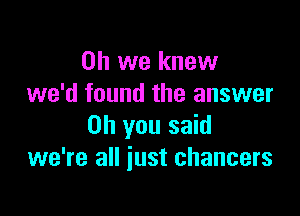 Oh we knew
we'd found the answer

on you said
we're all just chancers