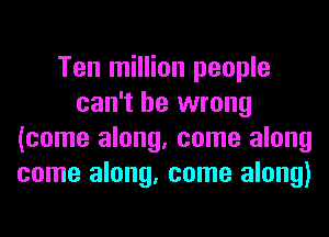 Ten million people
can't be wrong
(come along, come along
come along, come along)