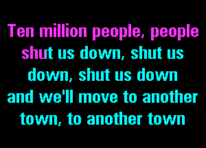 Ten million people, people
shut us down, shut us
down, shut us down
and we'll move to another
town, to another town