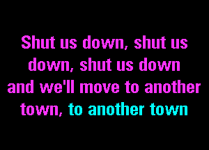 Shut us down, shut us
down, shut us down
and we'll move to another
town, to another town