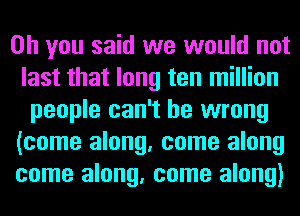 Oh you said we would not
last that long ten million
people can't be wrong
(come along, come along
come along, come along)