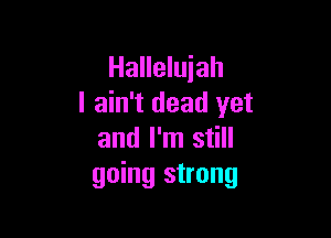 Hallelujah
I ain't dead yet

and I'm still
going strong