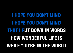 I HOPE YOU DON'T MIND

I HOPE YOU DON'T MIND
THATI PUT DOWN IN WORDS

HOW WONDERFUL LIFE IS
WHILE YOU'RE IN THE WORLD