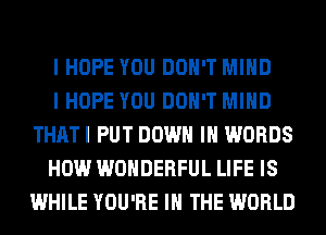 I HOPE YOU DON'T MIND

I HOPE YOU DON'T MIND
THATI PUT DOWN IN WORDS

HOW WONDERFUL LIFE IS
WHILE YOU'RE IN THE WORLD