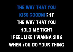 THE WAY THAT YOU
KISS GOODNIGHT
THE WAY THAT YOU
HOLD ME TIGHT
I FEEL LIKE I WANNA SING
WHEN YOU DO YOUR THING