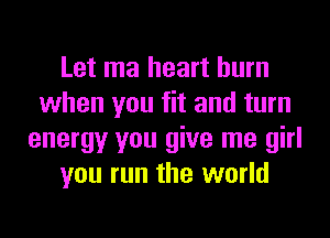 Let ma heart burn
when you fit and turn
energy you give me girl
you run the world