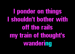 I ponder on things
I shouldn't bother with

off the rails
my train of thought's
wandering