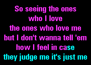 So seeing the ones
who I love
the ones who love me
but I don't wanna tell 'em
how I feel in case
they iudge me it's iust me