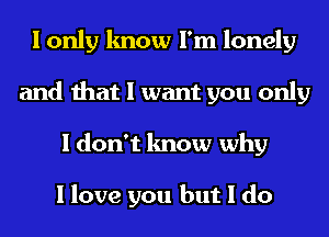 I only know I'm lonely
and that I want you only
I don't know why

I love you but I do