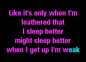 Like it's only when I'm
leathered that
I sleep better
might sleep better
when I get up I'm weak