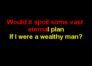 Would it spoil some vast
eternal plan

If I were a wealthy man?