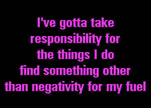 I've gotta take
responsibility for
the things I do
find something other
than negativity for my fuel