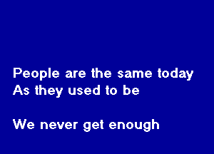 People are the same today
As they used to be

We never get enough