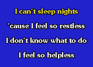 I can't sleep nights
'cause I feel so restless
I don't know what to do

I feel so helpless
