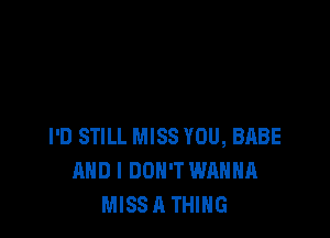 I'D STILL MISS YOU, BABE
AND I DON'T WANNA
MISSA THING