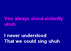 I never understood
That we could sing uhuh