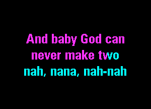 And baby God can

never make two
nah, nana. nah-nah