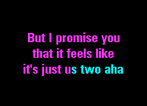 But I promise you

that it feels like
it's just us two aha