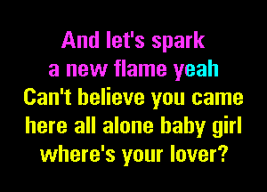 And let's spark
a new flame yeah
Can't believe you came
here all alone baby girl
where's your lover?
