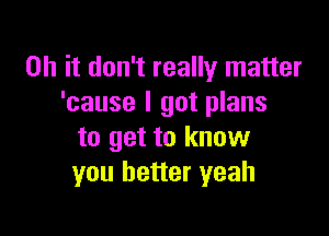 Oh it don't really matter
'cause I got plans

to get to know
you better yeah