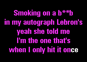 Smoking on a hWh
in my autograph Lehron's
yeah she told me
I'm the one that's
when I only hit it once