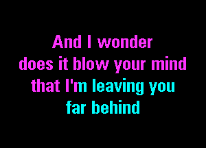 And I wonder
does it blow your mind

that I'm leaving you
far behind